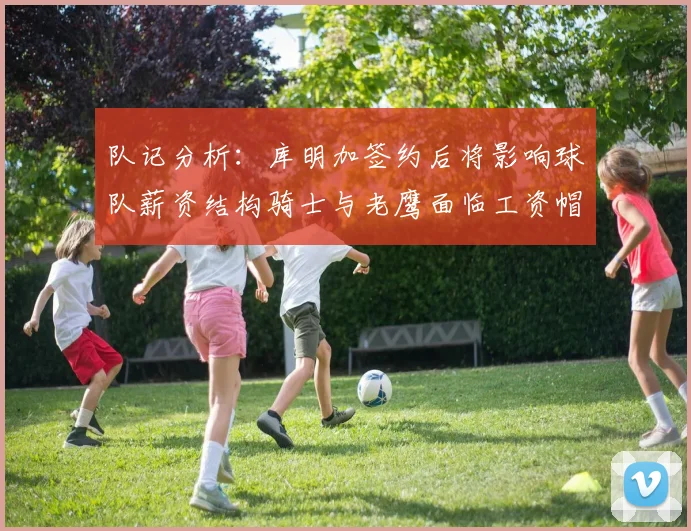 队记分析：库明加签约后将影响球队薪资结构骑士与老鹰面临工资帽挑战
