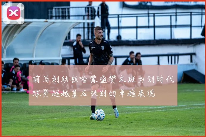 前马刺助教哈蒙盛赞文班为划时代球员超越基石级别的卓越表现