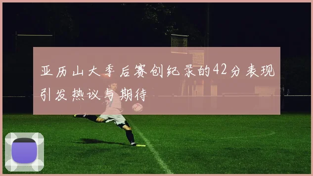 亚历山大季后赛创纪录的42分表现引发热议与期待