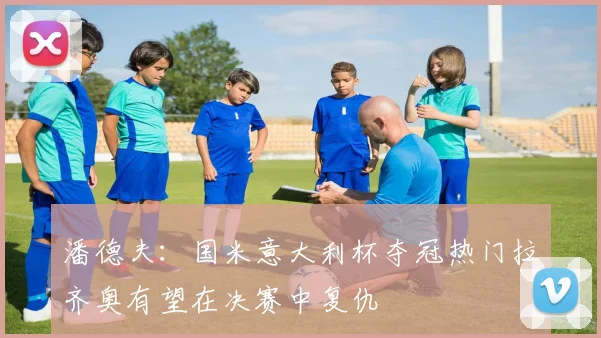潘德夫：国米意大利杯夺冠热门拉齐奥有望在决赛中复仇
