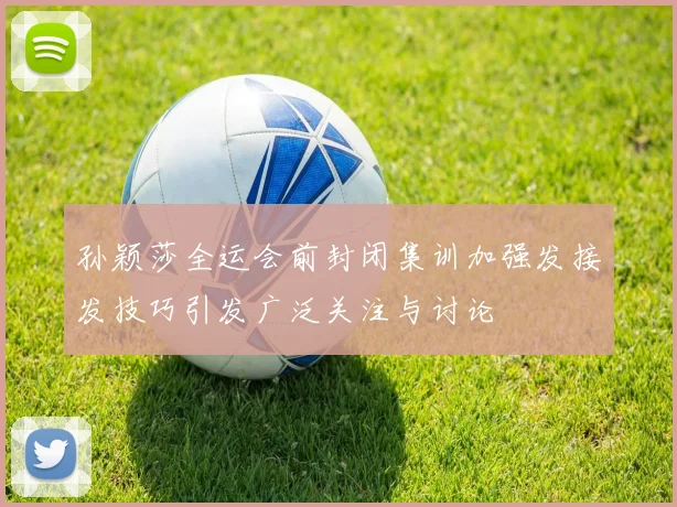 孙颖莎全运会前封闭集训加强发接发技巧引发广泛关注与讨论