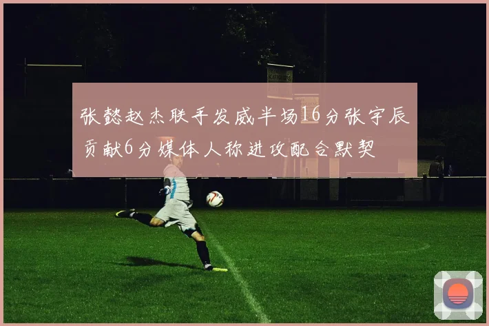 张懿赵杰联手发威半场16分张宇辰贡献6分媒体人称进攻配合默契