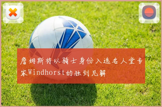 詹姆斯将以骑士身份入选名人堂专家Windhorst的独到见解