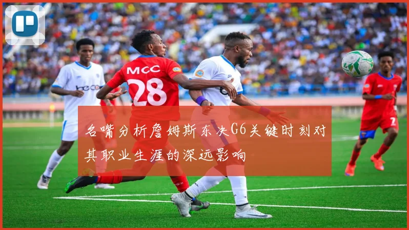 名嘴分析詹姆斯东决G6关键时刻对其职业生涯的深远影响