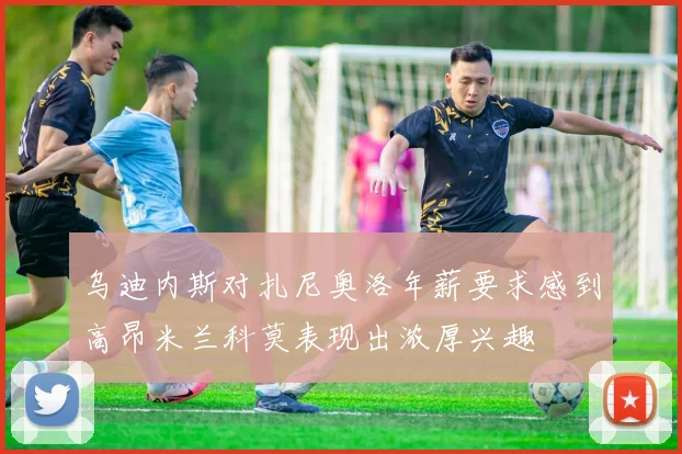 乌迪内斯对扎尼奥洛年薪要求感到高昂米兰科莫表现出浓厚兴趣