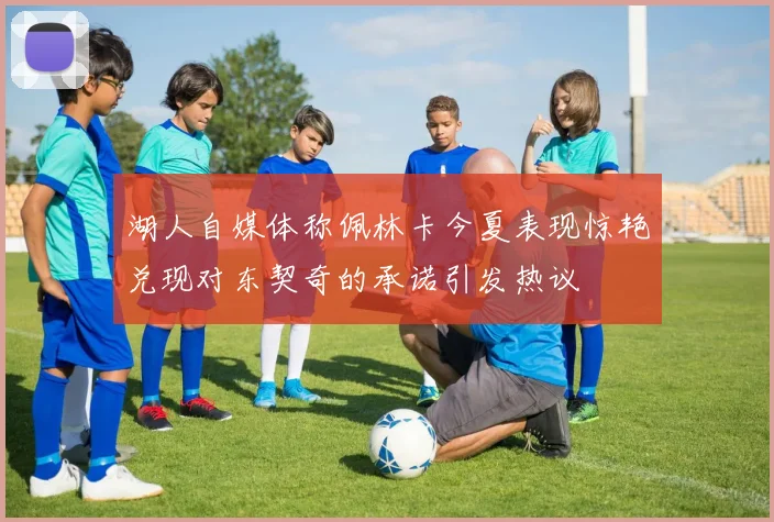 湖人自媒体称佩林卡今夏表现惊艳兑现对东契奇的承诺引发热议