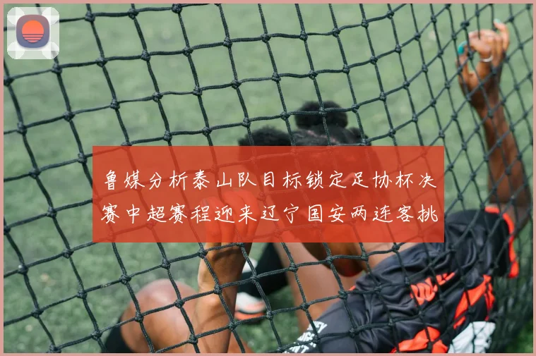 鲁媒分析泰山队目标锁定足协杯决赛中超赛程迎来辽宁国安两连客挑战