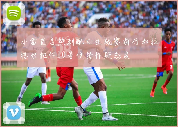 小雷直言热刺配合生疏赛前对加拉格尔担任10号位持怀疑态度