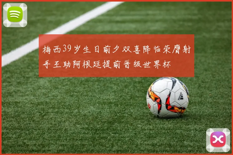 梅西39岁生日前夕双喜降临荣膺射手王助阿根廷提前晋级世界杯