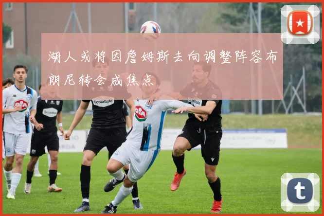 湖人或将因詹姆斯去向调整阵容布朗尼转会成焦点