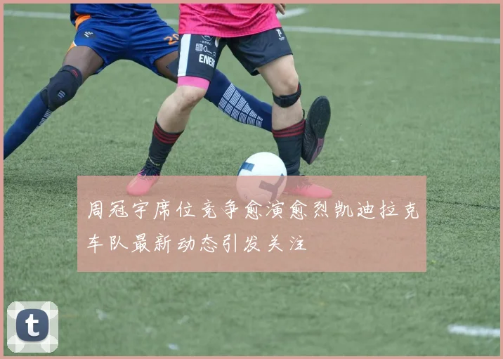 周冠宇席位竞争愈演愈烈凯迪拉克车队最新动态引发关注