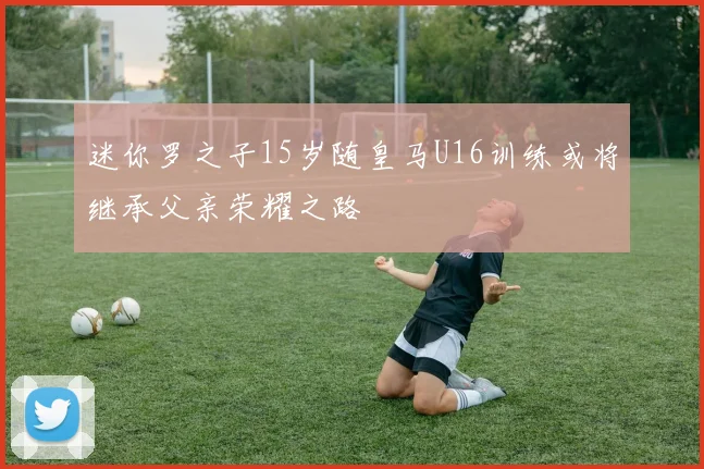 迷你罗之子15岁随皇马U16训练或将继承父亲荣耀之路