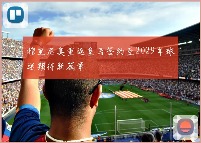 穆里尼奥重返皇马签约至2029年球迷期待新篇章