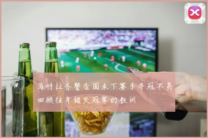 马特拉齐警告国米下赛季夺冠不易回顾往年错失冠军的教训