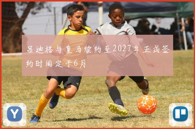 吕迪格与皇马续约至2027年正式签约时间定于6月