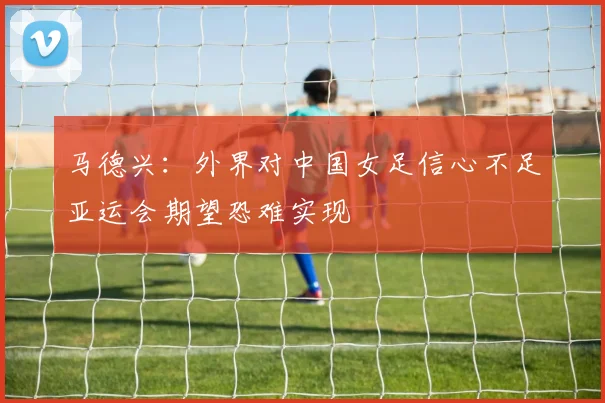 马德兴：外界对中国女足信心不足亚运会期望恐难实现