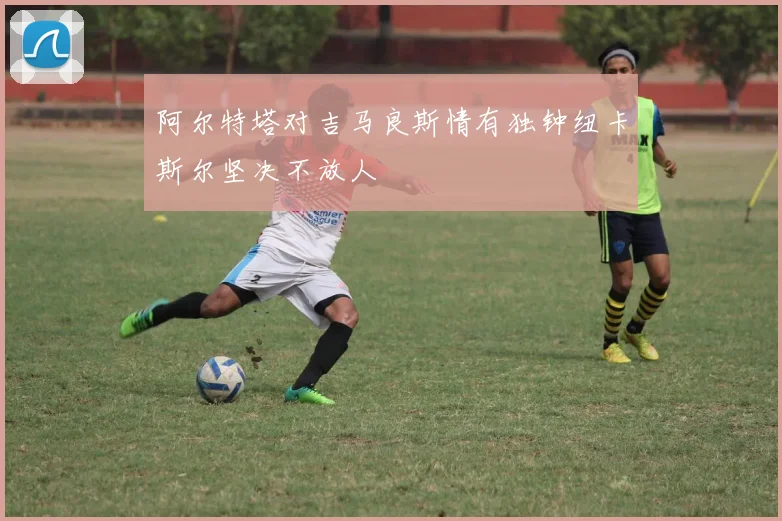 阿尔特塔对吉马良斯情有独钟纽卡斯尔坚决不放人