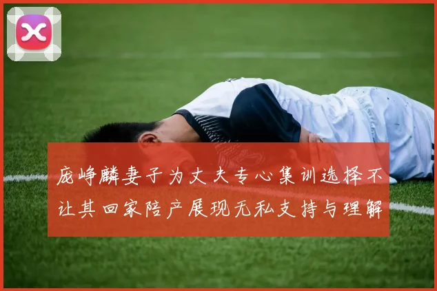 庞峥麟妻子为丈夫专心集训选择不让其回家陪产展现无私支持与理解
