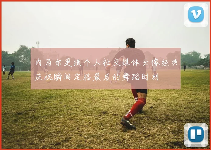 内马尔更换个人社交媒体头像经典庆祝瞬间定格最后的舞蹈时刻