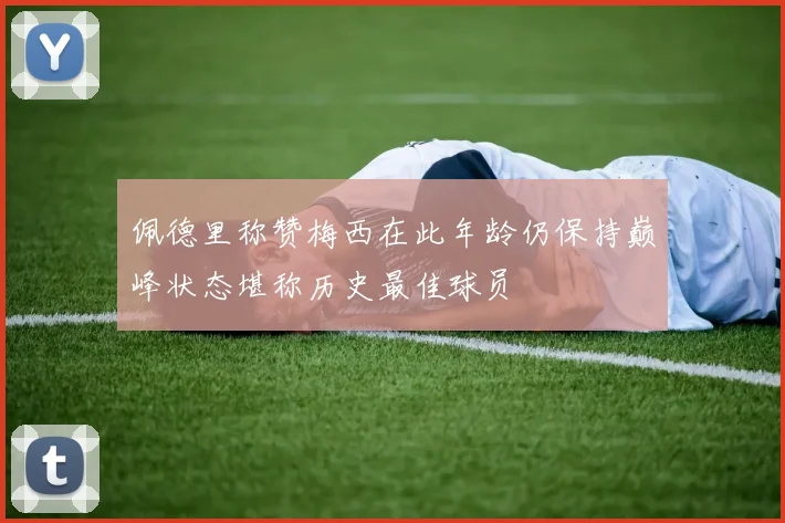 佩德里称赞梅西在此年龄仍保持巅峰状态堪称历史最佳球员