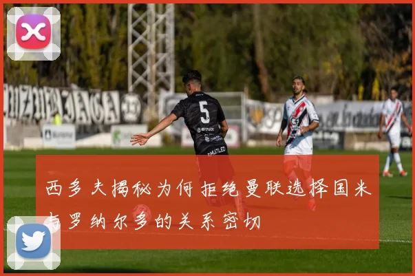 西多夫揭秘为何拒绝曼联选择国米与罗纳尔多的关系密切