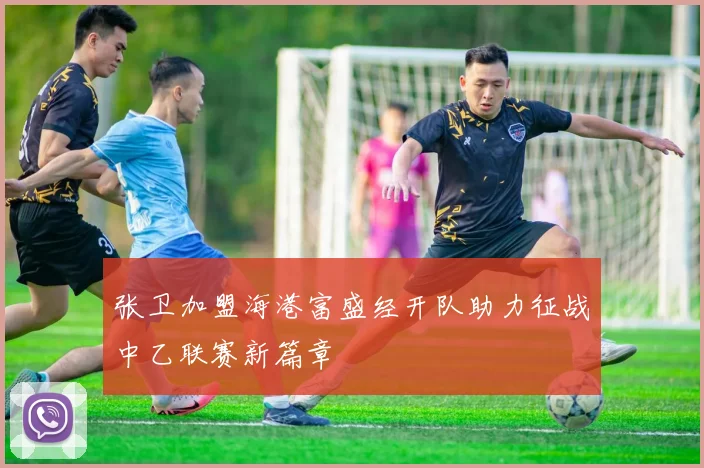 张卫加盟海港富盛经开队助力征战中乙联赛新篇章
