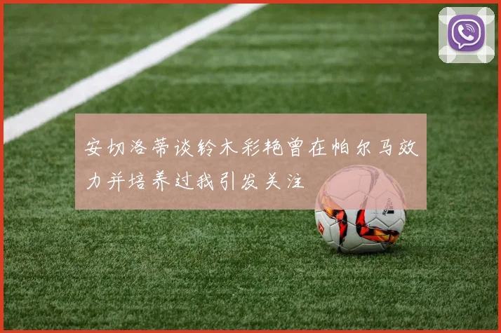 安切洛蒂谈铃木彩艳曾在帕尔马效力并培养过我引发关注