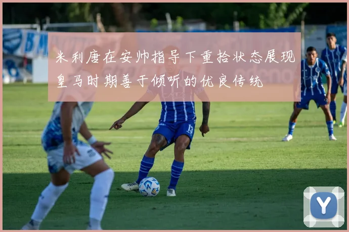 米利唐在安帅指导下重拾状态展现皇马时期善于倾听的优良传统