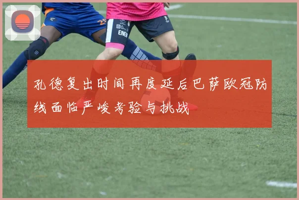 孔德复出时间再度延后巴萨欧冠防线面临严峻考验与挑战