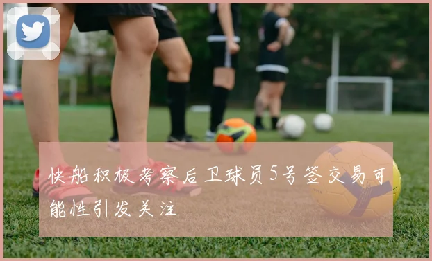 快船积极考察后卫球员5号签交易可能性引发关注