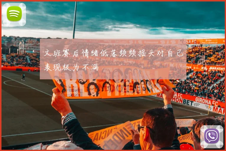 文班赛后情绪低落频频摇头对自己表现极为不满