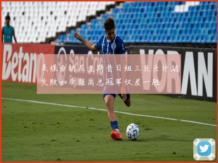 美媒分析尼克斯昔日组三巨头计划失败如今距离总冠军仅差一胜