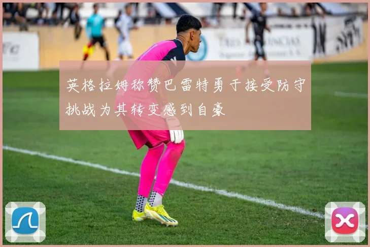 英格拉姆称赞巴雷特勇于接受防守挑战为其转变感到自豪